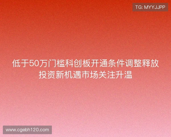 低于50万门槛科创板开通条件调整释放投资新机遇市场关注升温